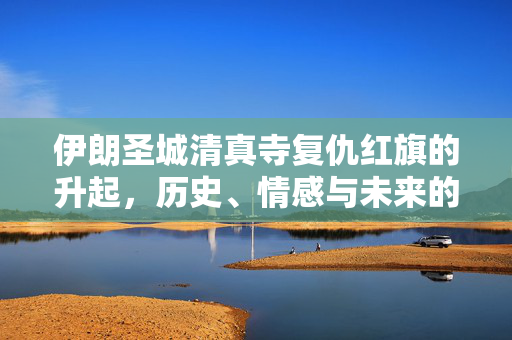 伊朗圣城清真寺复仇红旗的升起，历史、情感与未来的交织