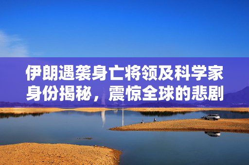 伊朗遇袭身亡将领及科学家身份揭秘，震惊全球的悲剧