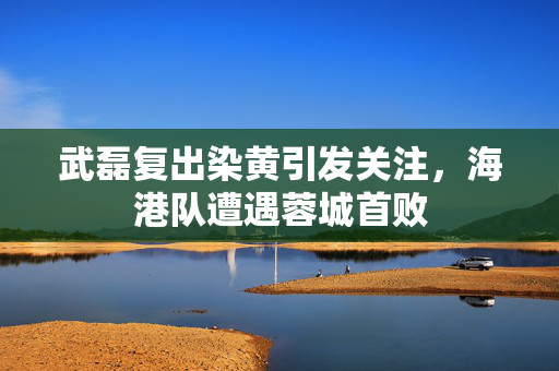 武磊复出染黄引发关注，海港队遭遇蓉城首败