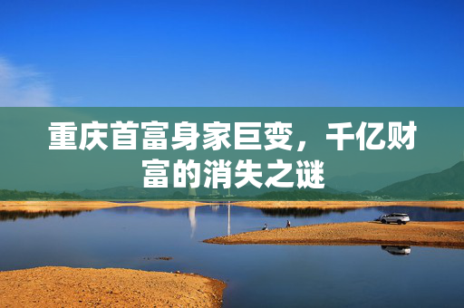 重庆首富身家巨变，千亿财富的消失之谜
