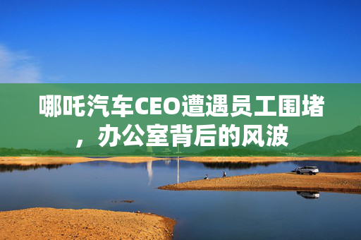 哪吒汽车CEO遭遇员工围堵，办公室背后的风波