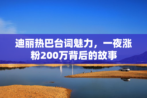 迪丽热巴台词魅力，一夜涨粉200万背后的故事