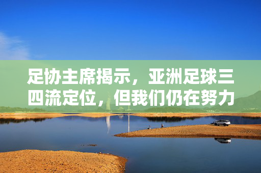 足协主席揭示，亚洲足球三四流定位，但我们仍在努力前行