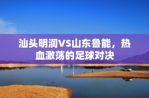 汕头明润VS山东鲁能，热血激荡的足球对决