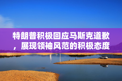 特朗普积极回应马斯克道歉，展现领袖风范的积极态度