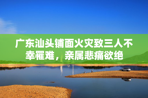 广东汕头铺面火灾致三人不幸罹难，亲属悲痛欲绝