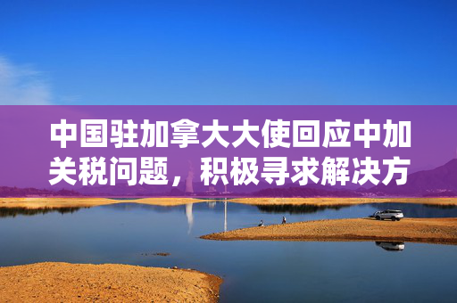 中国驻加拿大大使回应中加关税问题，积极寻求解决方案