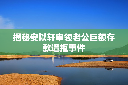 揭秘安以轩申领老公巨额存款遭拒事件