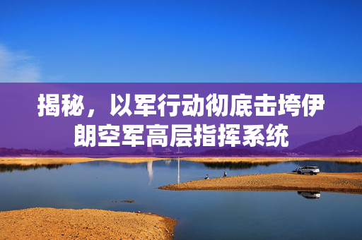 揭秘，以军行动彻底击垮伊朗空军高层指挥系统