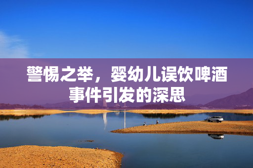 警惕之举，婴幼儿误饮啤酒事件引发的深思