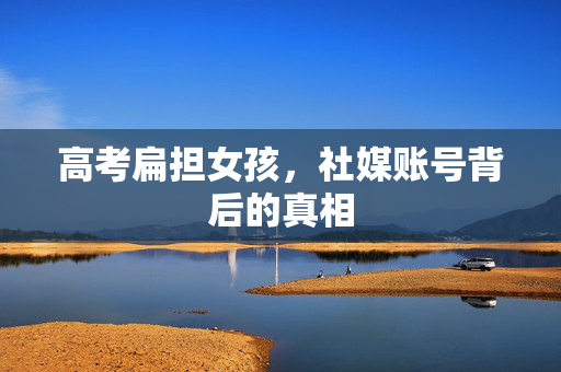 高考扁担女孩，社媒账号背后的真相