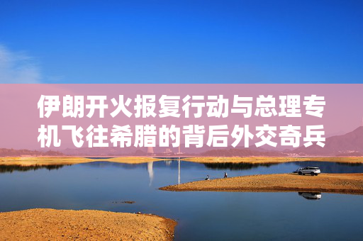 伊朗开火报复行动与总理专机飞往希腊的背后外交奇兵
