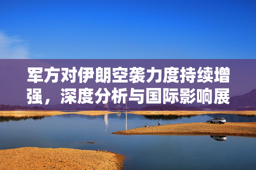 军方对伊朗空袭力度持续增强，深度分析与国际影响展望
