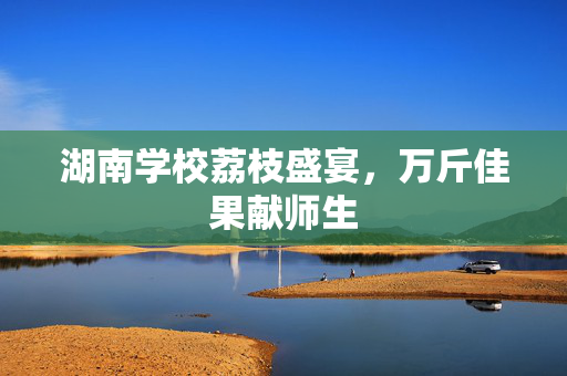 湖南学校荔枝盛宴，万斤佳果献师生
