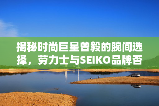揭秘时尚巨星曾毅的腕间选择，劳力士与SEIKO品牌否认传闻的背后真相