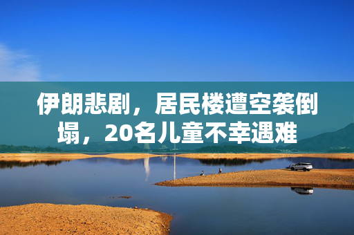 伊朗悲剧，居民楼遭空袭倒塌，20名儿童不幸遇难
