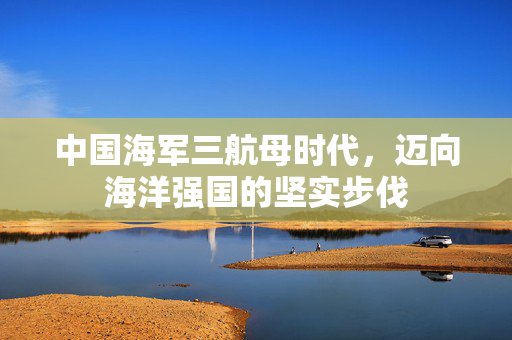 中国海军三航母时代，迈向海洋强国的坚实步伐