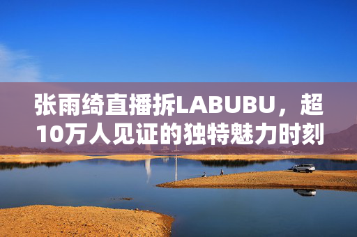 张雨绮直播拆LABUBU，超10万人见证的独特魅力时刻