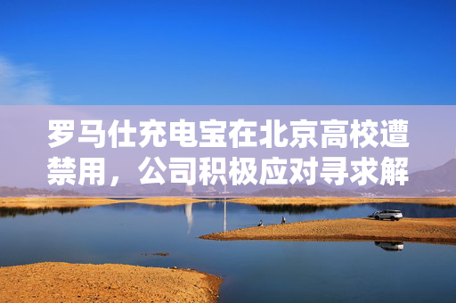 罗马仕充电宝在北京高校遭禁用，公司积极应对寻求解决方案