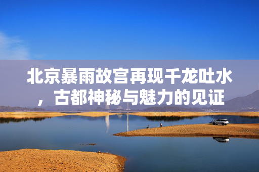 北京暴雨故宫再现千龙吐水，古都神秘与魅力的见证