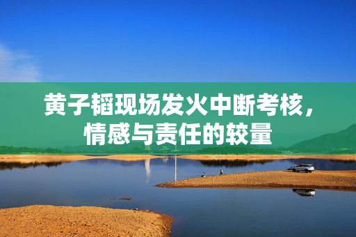 黄子韬现场发火中断考核，情感与责任的较量