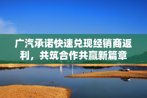 广汽承诺快速兑现经销商返利，共筑合作共赢新篇章
