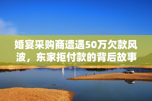 婚宴采购商遭遇50万欠款风波，东家拒付款的背后故事