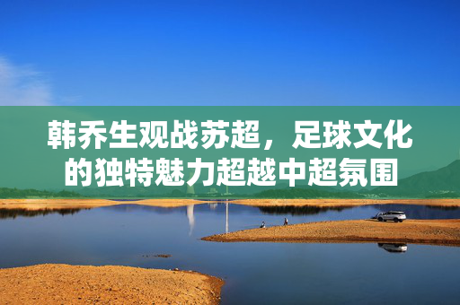 韩乔生观战苏超，足球文化的独特魅力超越中超氛围