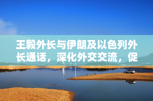 王毅外长与伊朗及以色列外长通话，深化外交交流，促进地区和平稳定
