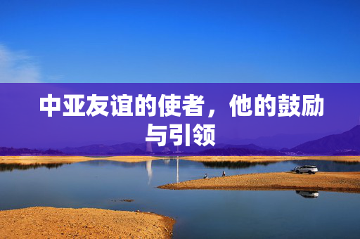 中亚友谊的使者，他的鼓励与引领