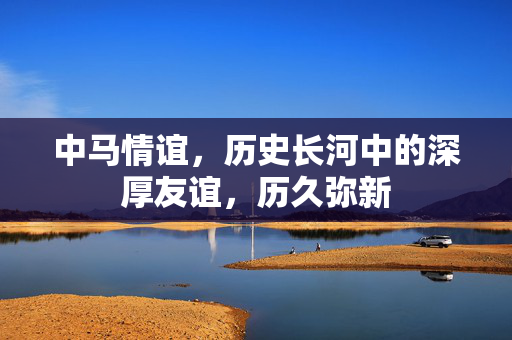 中马情谊，历史长河中的深厚友谊，历久弥新