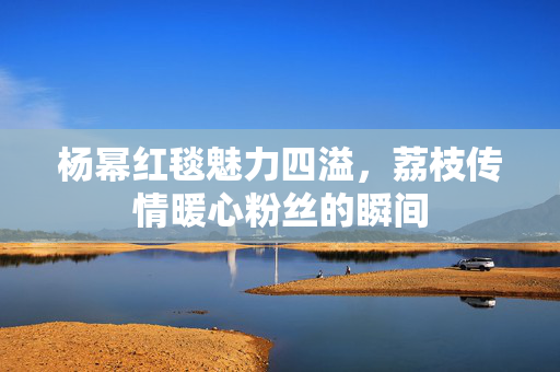 杨幂红毯魅力四溢，荔枝传情暖心粉丝的瞬间