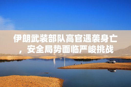 伊朗武装部队高官遇袭身亡，安全局势面临严峻挑战