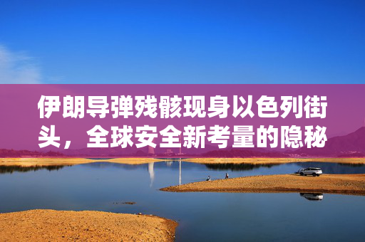 伊朗导弹残骸现身以色列街头，全球安全新考量的隐秘背后