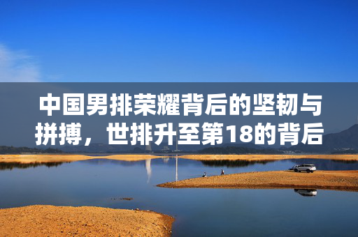 中国男排荣耀背后的坚韧与拼搏，世排升至第18的背后故事