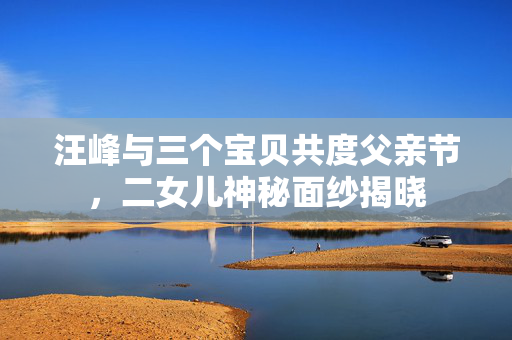 汪峰与三个宝贝共度父亲节，二女儿神秘面纱揭晓