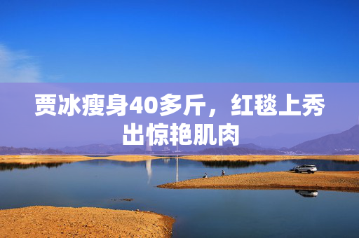 贾冰瘦身40多斤，红毯上秀出惊艳肌肉