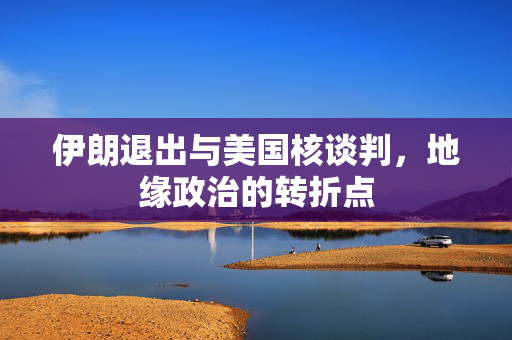 伊朗退出与美国核谈判，地缘政治的转折点