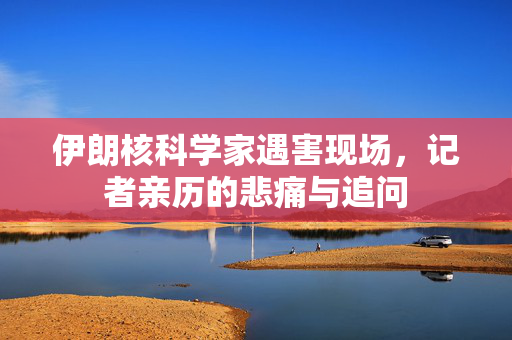 伊朗核科学家遇害现场，记者亲历的悲痛与追问