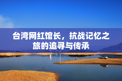 台湾网红馆长，抗战记忆之旅的追寻与传承