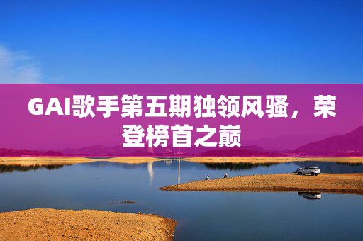 GAI歌手第五期独领风骚，荣登榜首之巅