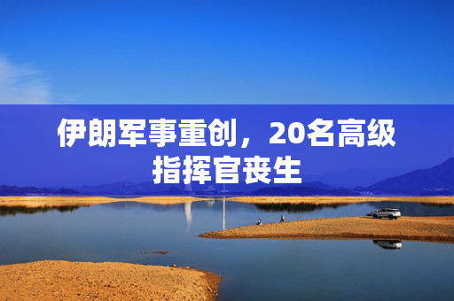 伊朗军事重创，20名高级指挥官丧生