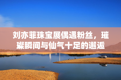 刘亦菲珠宝展偶遇粉丝，璀璨瞬间与仙气十足的邂逅