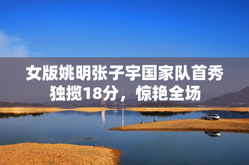 女版姚明张子宇国家队首秀独揽18分，惊艳全场