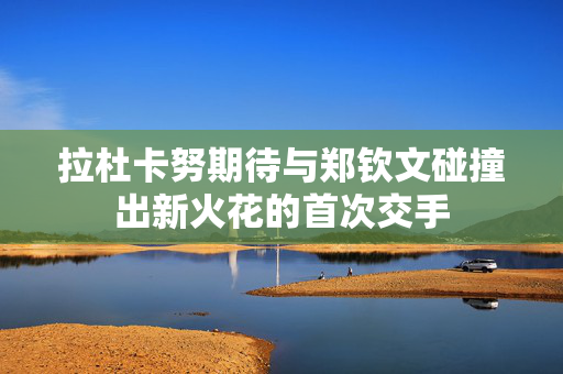 拉杜卡努期待与郑钦文碰撞出新火花的首次交手