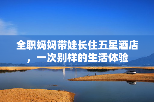 全职妈妈带娃长住五星酒店，一次别样的生活体验