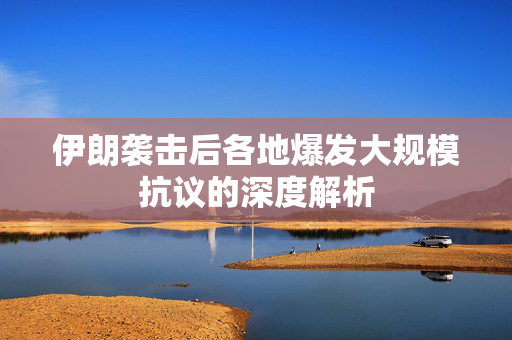 伊朗袭击后各地爆发大规模抗议的深度解析