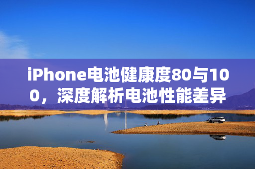 iPhone电池健康度80与100，深度解析电池性能差异
