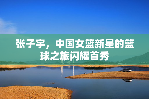 张子宇，中国女篮新星的篮球之旅闪耀首秀