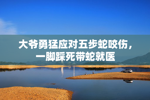大爷勇猛应对五步蛇咬伤，一脚踩死带蛇就医